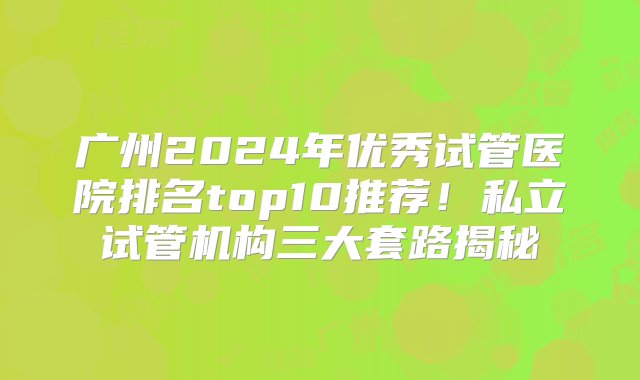 广州2024年优秀试管医院排名top10推荐！私立试管机构三大套路揭秘