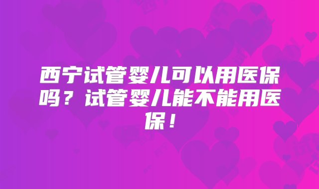 西宁试管婴儿可以用医保吗？试管婴儿能不能用医保！