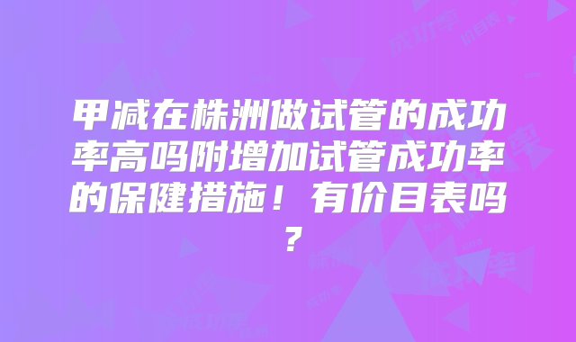 甲减在株洲做试管的成功率高吗附增加试管成功率的保健措施！有价目表吗？