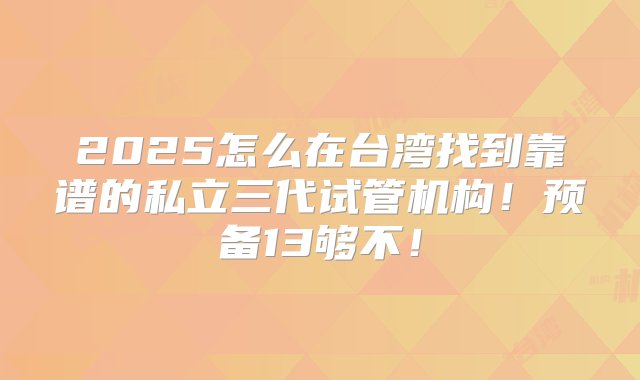 2025怎么在台湾找到靠谱的私立三代试管机构！预备13够不！