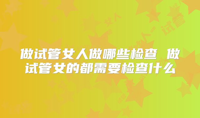 做试管女人做哪些检查 做试管女的都需要检查什么