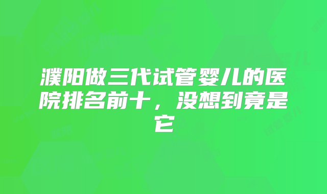 濮阳做三代试管婴儿的医院排名前十，没想到竟是它