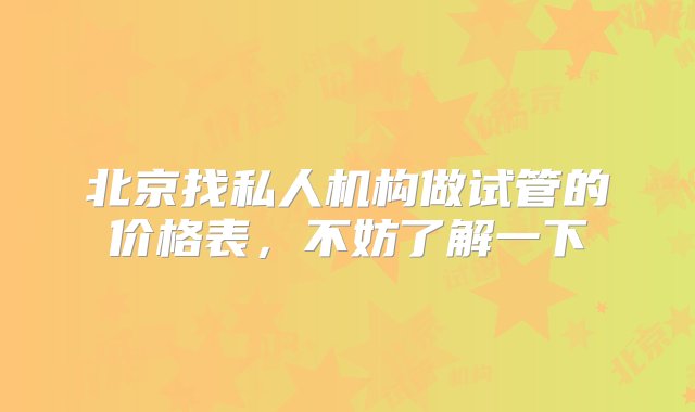 北京找私人机构做试管的价格表，不妨了解一下