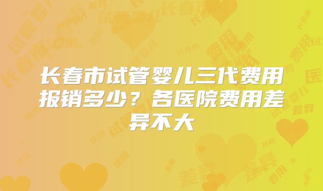 长春市试管婴儿三代费用报销多少？各医院费用差异不大