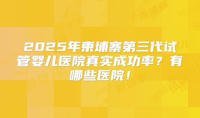 2025年柬埔寨第三代试管婴儿医院真实成功率？有哪些医院！