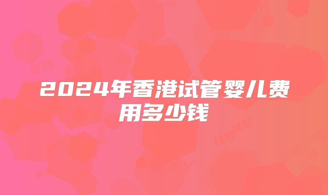 2024年香港试管婴儿费用多少钱