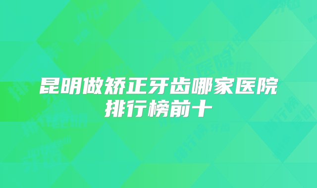 昆明做矫正牙齿哪家医院排行榜前十