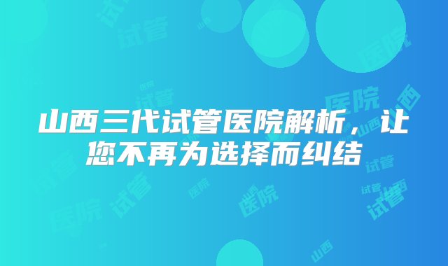 山西三代试管医院解析，让您不再为选择而纠结