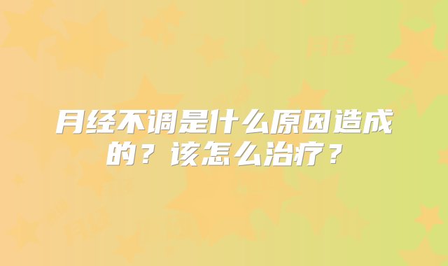 月经不调是什么原因造成的？该怎么治疗？