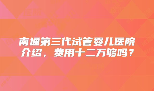 南通第三代试管婴儿医院介绍，费用十二万够吗？