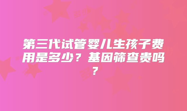 第三代试管婴儿生孩子费用是多少？基因筛查贵吗？