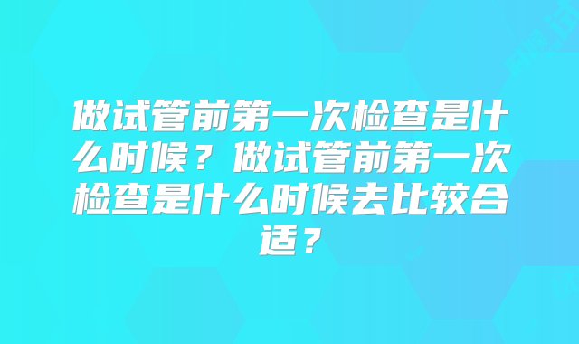 做试管前第一次检查是什么时候？做试管前第一次检查是什么时候去比较合适？