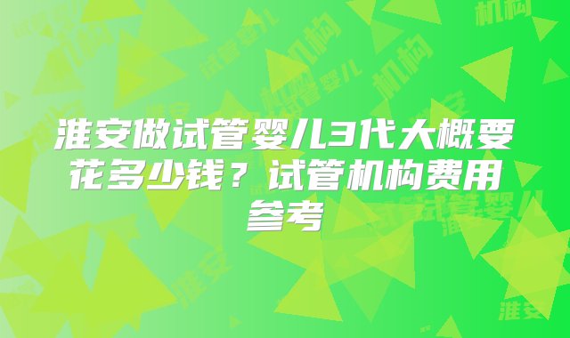 淮安做试管婴儿3代大概要花多少钱？试管机构费用参考