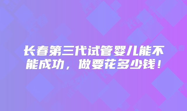 长春第三代试管婴儿能不能成功，做要花多少钱！