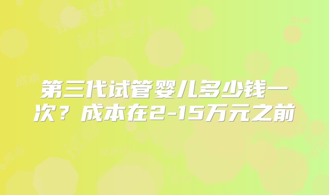 第三代试管婴儿多少钱一次？成本在2-15万元之前