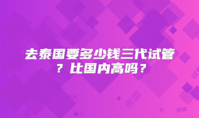 去泰国要多少钱三代试管？比国内高吗？