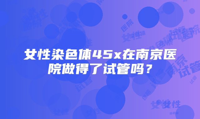 女性染色体45x在南京医院做得了试管吗？