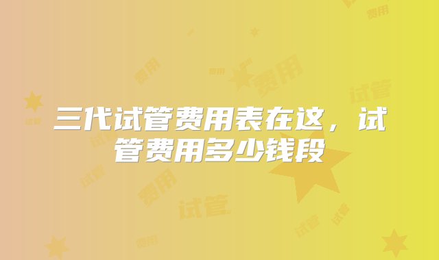 三代试管费用表在这，试管费用多少钱段