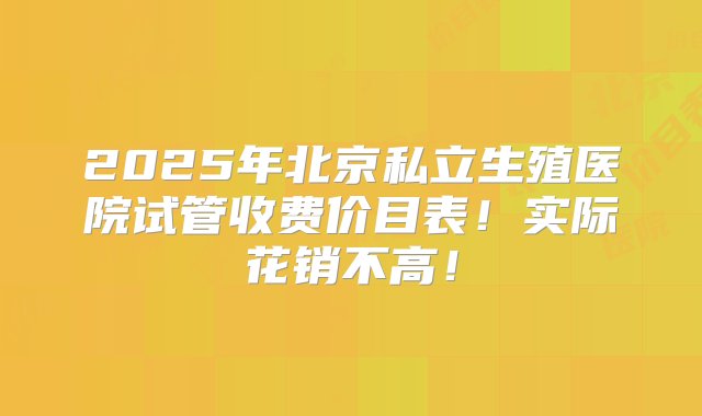 2025年北京私立生殖医院试管收费价目表！实际花销不高！