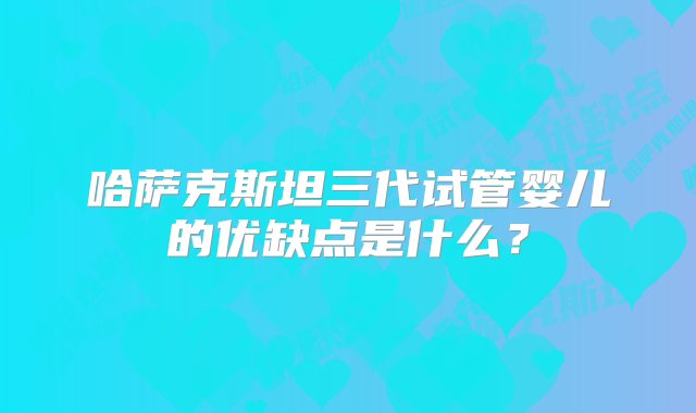 哈萨克斯坦三代试管婴儿的优缺点是什么？