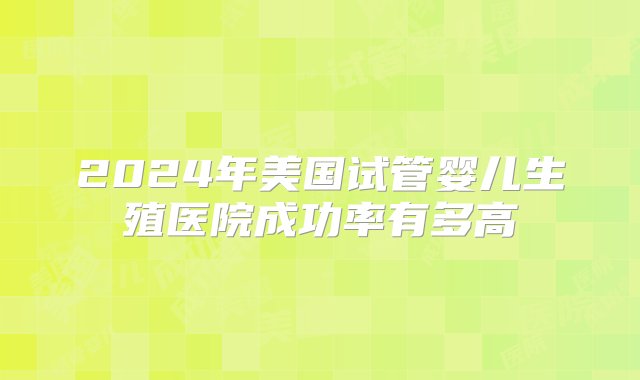 2024年美国试管婴儿生殖医院成功率有多高