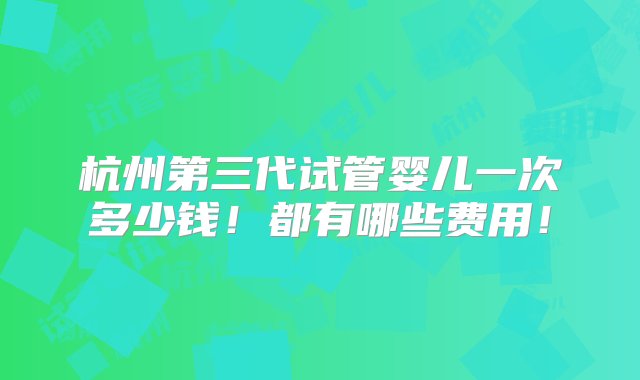 杭州第三代试管婴儿一次多少钱！都有哪些费用！