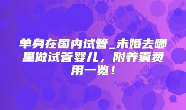 单身在国内试管_未婚去哪里做试管婴儿，附养囊费用一览！