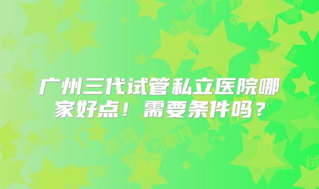 广州三代试管私立医院哪家好点！需要条件吗？