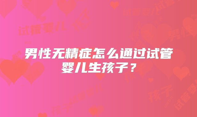 男性无精症怎么通过试管婴儿生孩子？