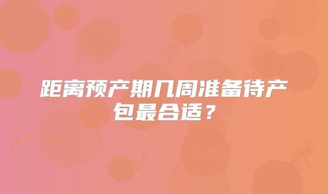 距离预产期几周准备待产包最合适？