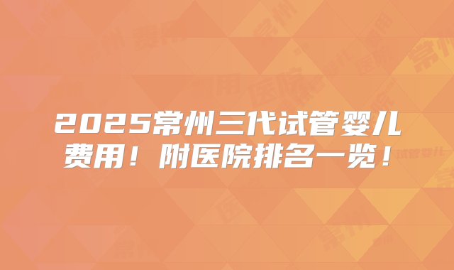 2025常州三代试管婴儿费用！附医院排名一览！