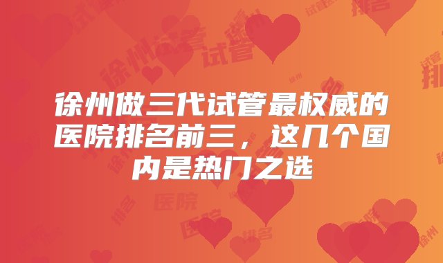 徐州做三代试管最权威的医院排名前三，这几个国内是热门之选