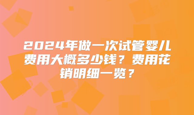 2024年做一次试管婴儿费用大概多少钱？费用花销明细一览？