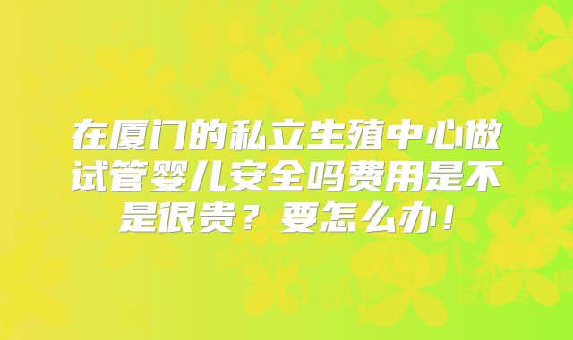 在厦门的私立生殖中心做试管婴儿安全吗费用是不是很贵？要怎么办！