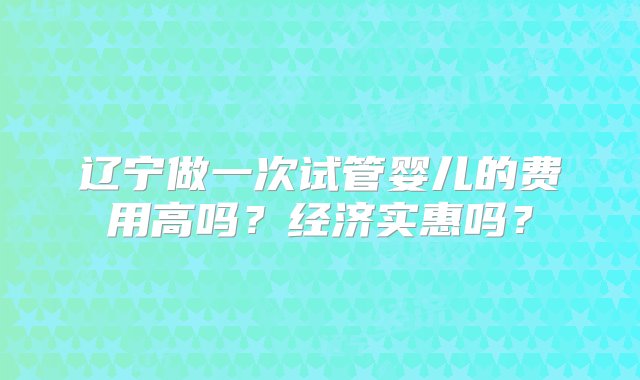 辽宁做一次试管婴儿的费用高吗？经济实惠吗？