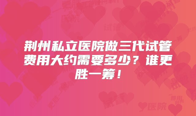 荆州私立医院做三代试管费用大约需要多少？谁更胜一筹！