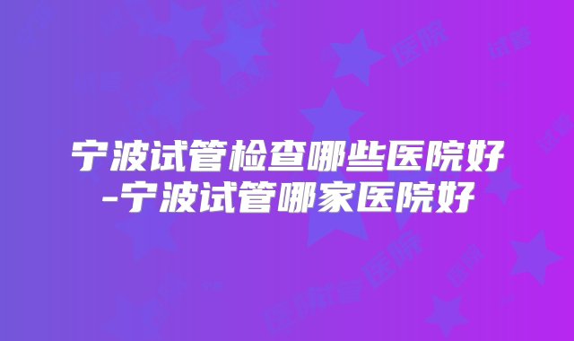 宁波试管检查哪些医院好-宁波试管哪家医院好