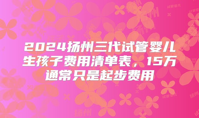 2024扬州三代试管婴儿生孩子费用清单表，15万通常只是起步费用