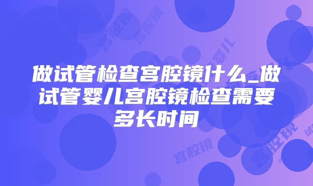 做试管检查宫腔镜什么_做试管婴儿宫腔镜检查需要多长时间