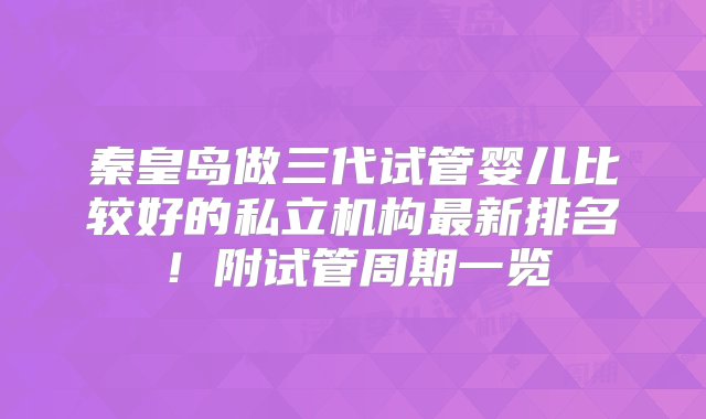 秦皇岛做三代试管婴儿比较好的私立机构最新排名！附试管周期一览