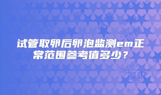 试管取卵后卵泡监测em正常范围参考值多少？