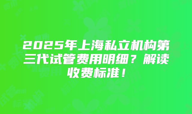 2025年上海私立机构第三代试管费用明细？解读收费标准！