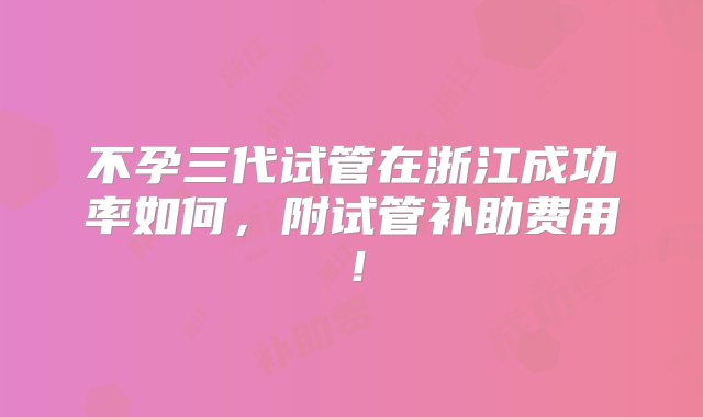 不孕三代试管在浙江成功率如何，附试管补助费用！