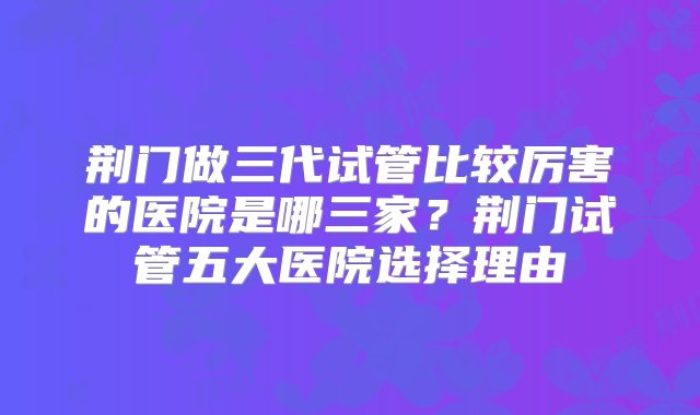 荆门做三代试管比较厉害的医院是哪三家？荆门试管五大医院选择理由