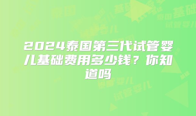 2024泰国第三代试管婴儿基础费用多少钱？你知道吗