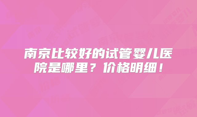 南京比较好的试管婴儿医院是哪里？价格明细！