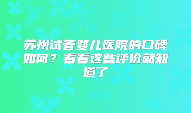 苏州试管婴儿医院的口碑如何？看看这些评价就知道了