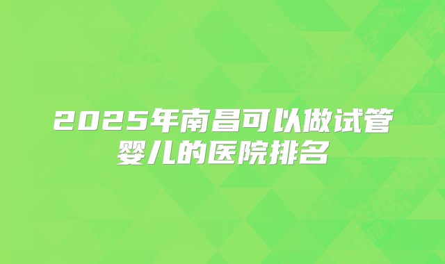 2025年南昌可以做试管婴儿的医院排名