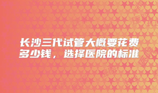 长沙三代试管大概要花费多少钱，选择医院的标准