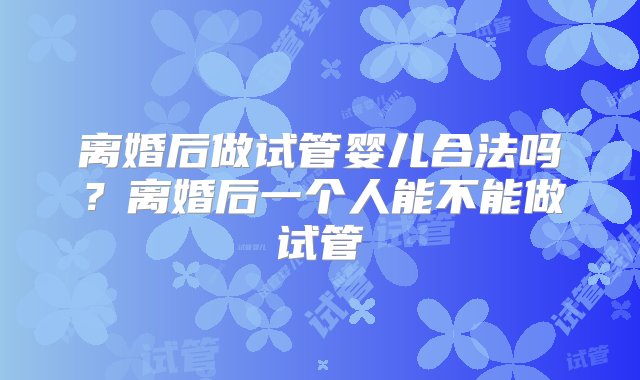 离婚后做试管婴儿合法吗？离婚后一个人能不能做试管